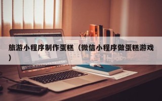 蚌埠旅游小程序制作蛋糕（微信小程序做蛋糕游戏）
